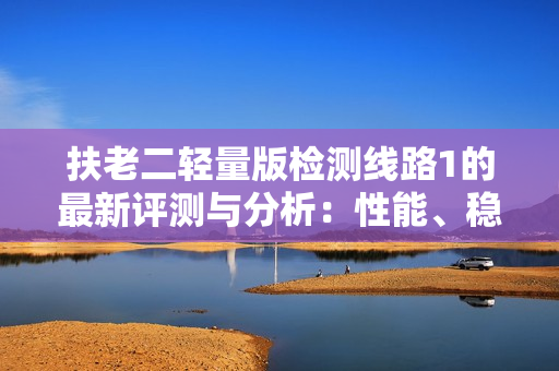 扶老二轻量版检测线路1的最新评测与分析：性能、稳定性与实用性的综合比较