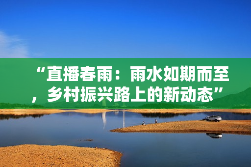 “直播春雨：雨水如期而至，乡村振兴路上的新动态”