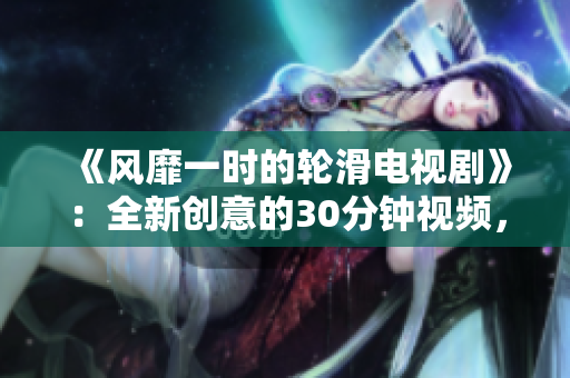 《风靡一时的轮滑电视剧》：全新创意的30分钟视频，让你感受到紧张刺激的轮滑文化。