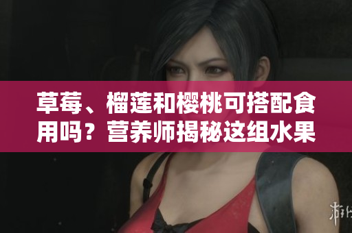 草莓、榴莲和樱桃可搭配食用吗？营养师揭秘这组水果的美味配搭