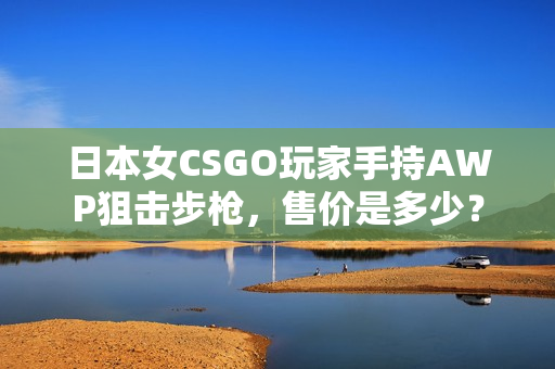 日本女CSGO玩家手持AWP狙击步枪，售价是多少？