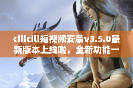 cilicili短视频安装v3.5.0最新版本上线啦，全新功能一网打尽