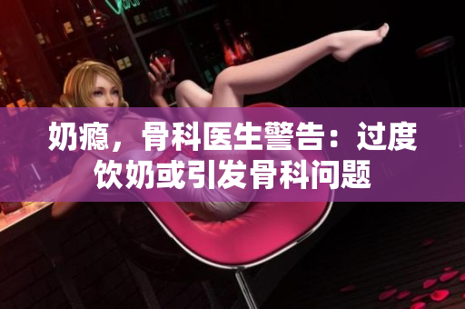 奶瘾，骨科医生警告：过度饮奶或引发骨科问题