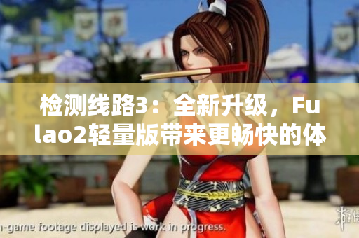 检测线路3：全新升级，Fulao2轻量版带来更畅快的体验