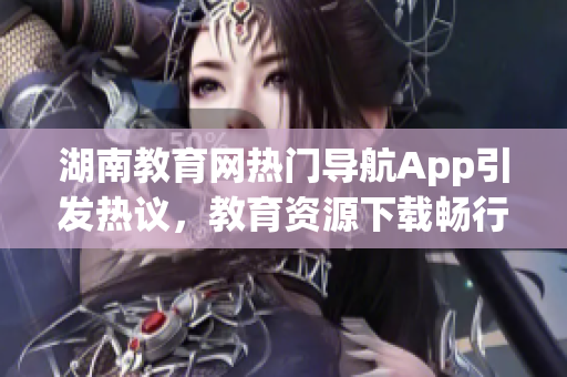 湖南教育网热门导航App引发热议，教育资源下载畅行无阻