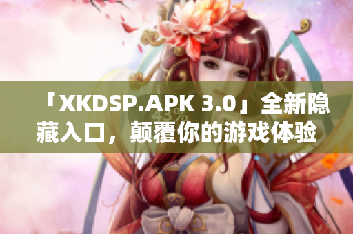 「XKDSP.APK 3.0」全新隐藏入口，颠覆你的游戏体验