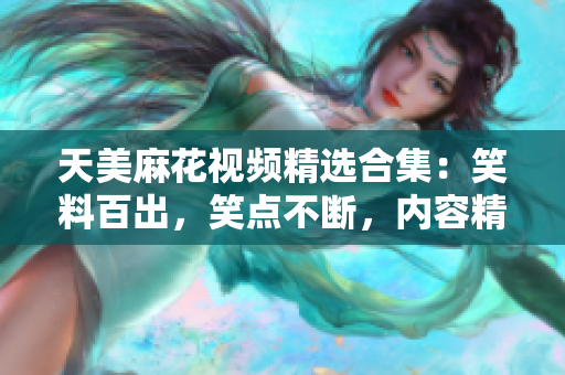 天美麻花视频精选合集：笑料百出，笑点不断，内容精彩纷呈