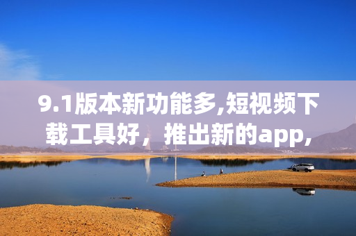 9.1版本新功能多,短视频下载工具好，推出新的app,功能更强大