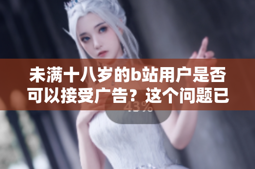 未满十八岁的b站用户是否可以接受广告？这个问题已经引起人们的关注
