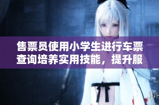 售票员使用小学生进行车票查询培养实用技能，提升服务效率