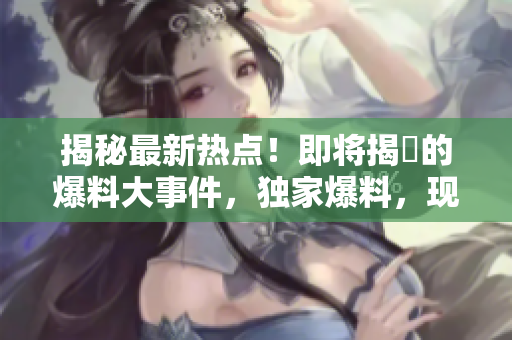 揭秘最新热点！即将揭曉的爆料大事件，独家爆料，现在就来看！