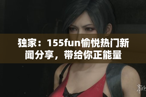 独家：155fun愉悦热门新闻分享，带给你正能量