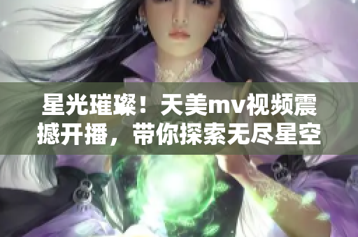 星光璀璨！天美mv视频震撼开播，带你探索无尽星空奇观