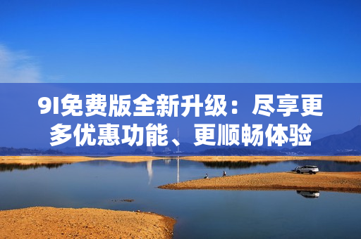9I免费版全新升级：尽享更多优惠功能、更顺畅体验