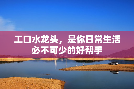 工口水龙头，是你日常生活必不可少的好帮手