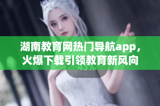 湖南教育网热门导航app，火爆下载引领教育新风向