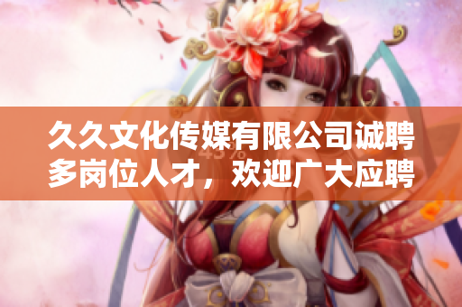 久久文化传媒有限公司诚聘多岗位人才，欢迎广大应聘者！