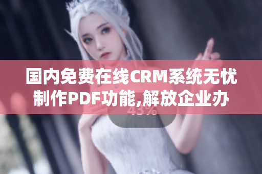 国内免费在线CRM系统无忧制作PDF功能,解放企业办公压力
