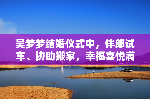吴梦梦结婚仪式中，伴郎试车、协助搬家，幸福喜悦满满