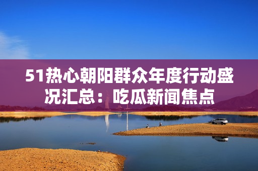 51热心朝阳群众年度行动盛况汇总：吃瓜新闻焦点