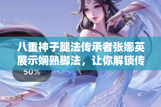 八重神子腿法传承者张娜英展示娴熟脚法，让你解锁传统武术之美