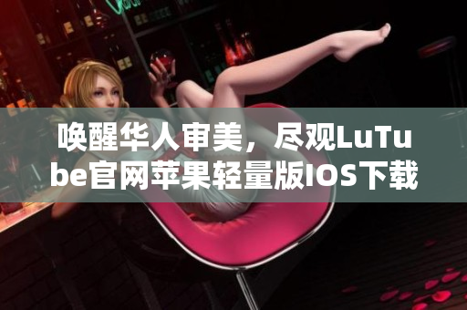 唤醒华人审美，尽观LuTube官网苹果轻量版IOS下载安装攻略