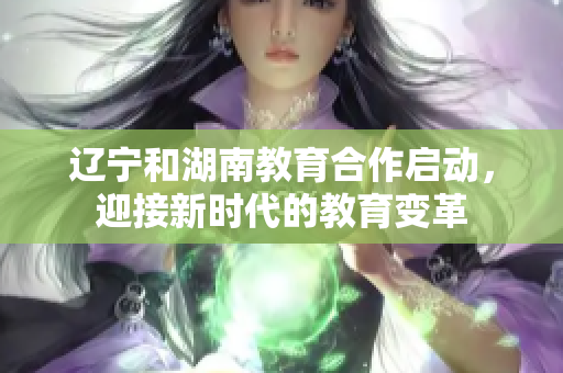 辽宁和湖南教育合作启动，迎接新时代的教育变革