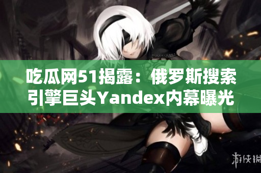 吃瓜网51揭露：俄罗斯搜索引擎巨头Yandex内幕曝光！