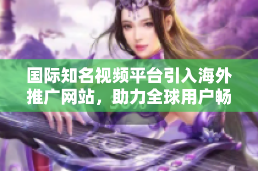 国际知名视频平台引入海外推广网站，助力全球用户畅享视频创作文化