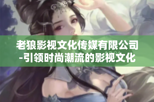 老狼影视文化传媒有限公司-引领时尚潮流的影视文化创作机构