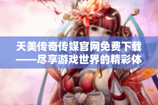 天美传奇传媒官网免费下载——尽享游戏世界的精彩体验