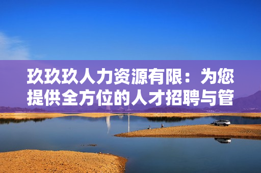 玖玖玖人力资源有限：为您提供全方位的人才招聘与管理服务