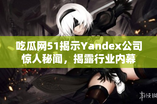 吃瓜网51揭示Yandex公司惊人秘闻，揭露行业内幕