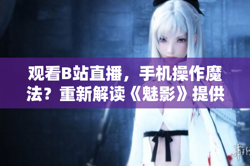 观看B站直播，手机操作魔法？重新解读《魅影》提供新看法
