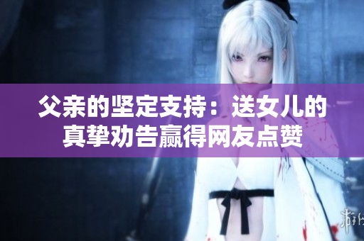 父亲的坚定支持：送女儿的真挚劝告赢得网友点赞