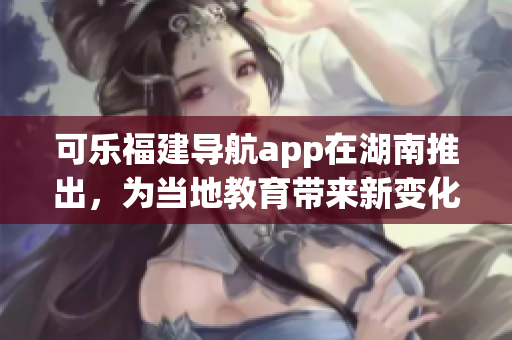 可乐福建导航app在湖南推出，为当地教育带来新变化