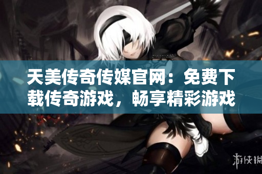 天美传奇传媒官网：免费下载传奇游戏，畅享精彩游戏世界