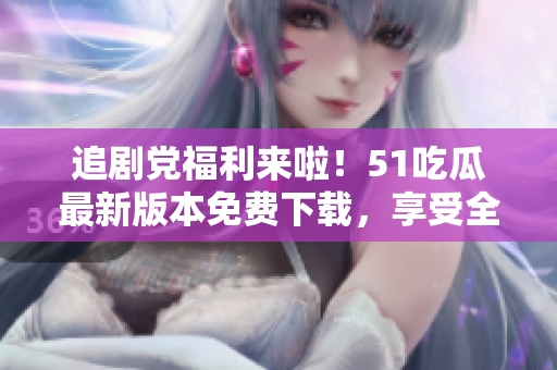 追剧党福利来啦！51吃瓜最新版本免费下载，享受全新观影体验