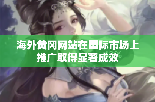 海外黄冈网站在国际市场上推广取得显著成效