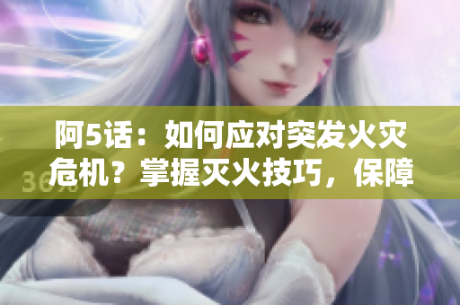 阿5话：如何应对突发火灾危机？掌握灭火技巧，保障安全！