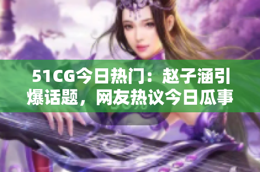 51CG今日热门：赵子涵引爆话题，网友热议今日瓜事