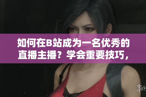 如何在B站成为一名优秀的直播主播？学会重要技巧，快速提升人气