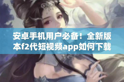安卓手机用户必备！全新版本f2代短视频app如何下载安装，快来get新功能啦