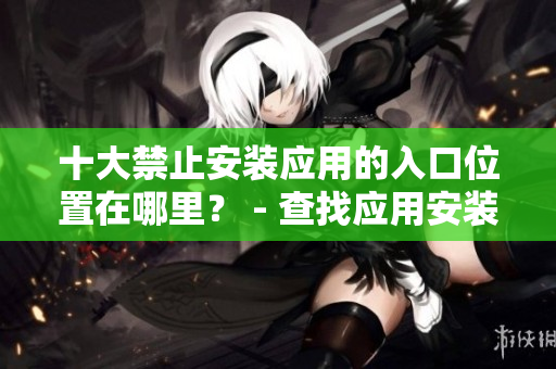 十大禁止安装应用的入口位置在哪里？ - 查找应用安装的阻碍处