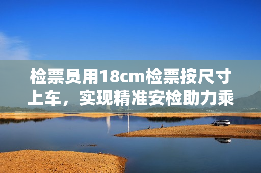 检票员用18cm检票按尺寸上车，实现精准安检助力乘客出行