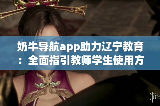 奶牛导航app助力辽宁教育：全面指引教师学生使用方法详解