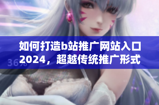 如何打造b站推广网站入口2024，超越传统推广形式