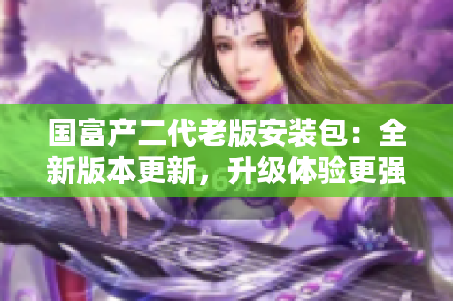国富产二代老版安装包：全新版本更新，升级体验更强！