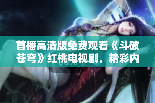 首播高清版免费观看《斗破苍穹》红桃电视剧，精彩内容尽收眼底