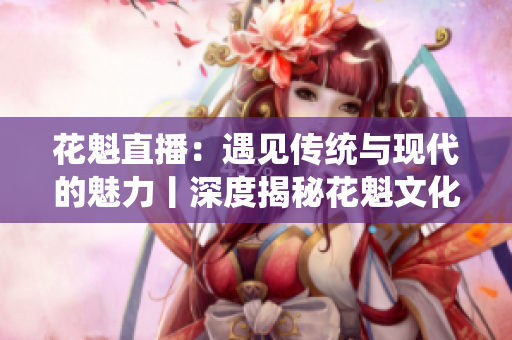 花魁直播：遇见传统与现代的魅力丨深度揭秘花魁文化衍生的直播新趋势